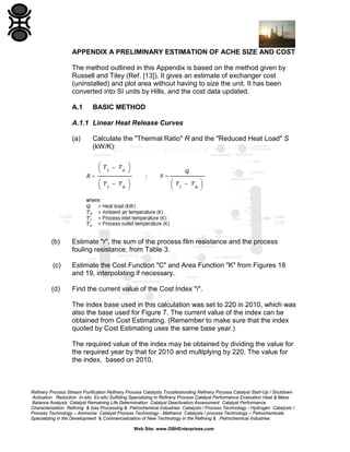APPENDIX A PRELIMINARY ESTIMATION OF ACHE SIZE AND COST
The method outlined in this Appendix is based on the method given by
Russell and Tiley (Ref. [13]). It gives an estimate of exchanger cost
(uninstalled) and plot area without having to size the unit. It has been
converted into SI units by Hills, and the cost data updated.
A.1

BASIC METHOD

A.1.1 Linear Heat Release Curves
(a)

Calculate the "Thermal Ratio" R and the "Reduced Heat Load" S
(kW/K):

(b)

Estimate "r", the sum of the process film resistance and the process
fouling resistance, from Table 3.

(c)

Estimate the Cost Function "C" and Area Function "K" from Figures 18
and 19, interpolating if necessary.

(d)

Find the current value of the Cost Index "i".
The index base used in this calculation was set to 220 in 2010, which was
also the base used for Figure 7. The current value of the index can be
obtained from Cost Estimating. (Remember to make sure that the index
quoted by Cost Estimating uses the same base year.)
The required value of the index may be obtained by dividing the value for
the required year by that for 2010 and multiplying by 220. The value for
the index, based on 2010.

Refinery Process Stream Purification Refinery Process Catalysts Troubleshooting Refinery Process Catalyst Start-Up / Shutdown
Activation Reduction In-situ Ex-situ Sulfiding Specializing in Refinery Process Catalyst Performance Evaluation Heat & Mass
Balance Analysis Catalyst Remaining Life Determination Catalyst Deactivation Assessment Catalyst Performance
Characterization Refining & Gas Processing & Petrochemical Industries Catalysts / Process Technology - Hydrogen Catalysts /
Process Technology – Ammonia Catalyst Process Technology - Methanol Catalysts / process Technology – Petrochemicals
Specializing in the Development & Commercialization of New Technology in the Refining & Petrochemical Industries
Web Site: www.GBHEnterprises.com

 