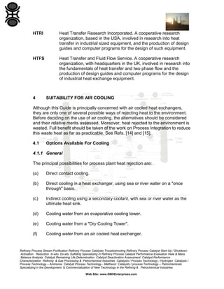 HTRI

Heat Transfer Research Incorporated. A cooperative research
organization, based in the USA, involved in research into heat
transfer in industrial sized equipment, and the production of design
guides and computer programs for the design of such equipment.

HTFS

Heat Transfer and Fluid Flow Service. A cooperative research
organization, with headquarters in the UK, involved in research into
the fundamentals of heat transfer and two phase flow and the
production of design guides and computer programs for the design
of industrial heat exchange equipment.

4

SUITABILITY FOR AIR COOLING

Although this Guide is principally concerned with air cooled heat exchangers,
they are only one of several possible ways of rejecting heat to the environment.
Before deciding on the use of air cooling, the alternatives should be considered
and their relative merits assessed. Moreover, heat rejected to the environment is
wasted. Full benefit should be taken of the work on Process Integration to reduce
this waste heat as far as practicable. See Refs. [14] and [15].
4.1

Options Available For Cooling

4.1.1 General
The principal possibilities for process plant heat rejection are:
(a)

Direct contact cooling.

(b)

Direct cooling in a heat exchanger, using sea or river water on a "once
through" basis.

(c)

Indirect cooling using a secondary coolant, with sea or river water as the
ultimate heat sink.

(d)

Cooling water from an evaporative cooling tower.

(e)

Cooling water from a "Dry Cooling Tower".

(f)

Cooling water from an air cooled heat exchanger.

Refinery Process Stream Purification Refinery Process Catalysts Troubleshooting Refinery Process Catalyst Start-Up / Shutdown
Activation Reduction In-situ Ex-situ Sulfiding Specializing in Refinery Process Catalyst Performance Evaluation Heat & Mass
Balance Analysis Catalyst Remaining Life Determination Catalyst Deactivation Assessment Catalyst Performance
Characterization Refining & Gas Processing & Petrochemical Industries Catalysts / Process Technology - Hydrogen Catalysts /
Process Technology – Ammonia Catalyst Process Technology - Methanol Catalysts / process Technology – Petrochemicals
Specializing in the Development & Commercialization of New Technology in the Refining & Petrochemical Industries
Web Site: www.GBHEnterprises.com

 