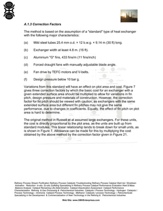 A.1.3 Correction Factors
The method is based on the assumption of a "standard" type of heat exchanger
with the following major characteristics:
(a)

Mild steel tubes 25.4 mm o.d. × 12 b.w.g. × 9.14 m (30 ft) long.

(b)

Exchanger width at least 4.8 m. (16 ft).

(c)

Aluminium "G" fins, 433 fins/m (11 fins/inch)

(d)

Forced draught fans with manually adjustable blade angle.

(e)

Fan drive by TEFC motors and V-belts.

(f)

Design pressure below 10 bar g.

Variations from this standard will have an effect on plot area and cost. Figure 7
gives three correction factors by which the basic cost for an exchanger with a
given extended surface area should be multiplied to allow for variations in fin
pitch, design pressure and materials of construction. However, the correction
factor for fin pitch should be viewed with caution, as exchangers with the same
extended surface area but different fin pitches may not give the same
performance, due to changes in coefficients. Equally, the effect of fin pitch on plot
area is hard to determine.
The original method in Russell et al assumed large exchangers. For these units,
the cost is directly proportional to the plot area, as the units are built up from
standard modules. This linear relationship tends to break down for small units, as
is shown in Figure 7. Allowance can be made for this by multiplying the cost
obtained by the above method by the correction factor given in Figure 21.

Refinery Process Stream Purification Refinery Process Catalysts Troubleshooting Refinery Process Catalyst Start-Up / Shutdown
Activation Reduction In-situ Ex-situ Sulfiding Specializing in Refinery Process Catalyst Performance Evaluation Heat & Mass
Balance Analysis Catalyst Remaining Life Determination Catalyst Deactivation Assessment Catalyst Performance
Characterization Refining & Gas Processing & Petrochemical Industries Catalysts / Process Technology - Hydrogen Catalysts /
Process Technology – Ammonia Catalyst Process Technology - Methanol Catalysts / process Technology – Petrochemicals
Specializing in the Development & Commercialization of New Technology in the Refining & Petrochemical Industries
Web Site: www.GBHEnterprises.com

 