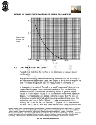 FIGURE 21 CORRECTION FACTOR FOR SMALL EXCHANGERS

A.2

LIMITATIONS AND ACCURACY
Russell et al state that the method is not applicable to vacuum steam
condensers.
Any quick estimating method is obviously dependent on the accuracy of
the heat transfer coefficients used. The slopes of the curves in Figures 18
and 19 indicate the penalty paid for inaccuracies in estimating "r".
In developing the method, Russell et al used "reasonable" designs for a
range of exchangers, based on their experience. This implied using
different numbers of tube rows for differing duties. In general, higher
values of "r" and higher values of "R" lead to more rows in the "optimum"
design. Their cost data were based on the knowledge that the cost per
unit surface area tends to fall with increasing number of tube rows. The
estimating methods of Refs. [10] and [11] take no account of this. In
revising the curves for the cost function "C" (Figure 18), a case with R =
0.5 and r = 0.00088 m2.K/W was taken as the base. Using additional data

Refinery Process Stream Purification Refinery Process Catalysts Troubleshooting Refinery Process Catalyst Start-Up / Shutdown
Activation Reduction In-situ Ex-situ Sulfiding Specializing in Refinery Process Catalyst Performance Evaluation Heat & Mass
Balance Analysis Catalyst Remaining Life Determination Catalyst Deactivation Assessment Catalyst Performance
Characterization Refining & Gas Processing & Petrochemical Industries Catalysts / Process Technology - Hydrogen Catalysts /
Process Technology – Ammonia Catalyst Process Technology - Methanol Catalysts / process Technology – Petrochemicals
Specializing in the Development & Commercialization of New Technology in the Refining & Petrochemical Industries
Web Site: www.GBHEnterprises.com

 