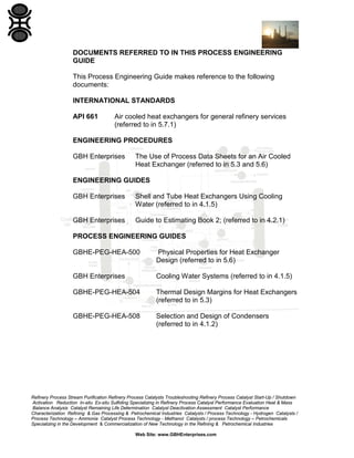 DOCUMENTS REFERRED TO IN THIS PROCESS ENGINEERING
GUIDE
This Process Engineering Guide makes reference to the following
documents:
INTERNATIONAL STANDARDS
API 661

Air cooled heat exchangers for general refinery services
(referred to in 5.7.1)

ENGINEERING PROCEDURES
GBH Enterprises

The Use of Process Data Sheets for an Air Cooled
Heat Exchanger (referred to in 5.3 and 5.6)

ENGINEERING GUIDES
GBH Enterprises

Shell and Tube Heat Exchangers Using Cooling
Water (referred to in 4.1.5)

GBH Enterprises

Guide to Estimating Book 2; (referred to in 4.2.1)

PROCESS ENGINEERING GUIDES
GBHE-PEG-HEA-500

Physical Properties for Heat Exchanger
Design (referred to in 5.6)

GBH Enterprises

Cooling Water Systems (referred to in 4.1.5)

GBHE-PEG-HEA-504

Thermal Design Margins for Heat Exchangers
(referred to in 5.3)

GBHE-PEG-HEA-508

Selection and Design of Condensers
(referred to in 4.1.2)

Refinery Process Stream Purification Refinery Process Catalysts Troubleshooting Refinery Process Catalyst Start-Up / Shutdown
Activation Reduction In-situ Ex-situ Sulfiding Specializing in Refinery Process Catalyst Performance Evaluation Heat & Mass
Balance Analysis Catalyst Remaining Life Determination Catalyst Deactivation Assessment Catalyst Performance
Characterization Refining & Gas Processing & Petrochemical Industries Catalysts / Process Technology - Hydrogen Catalysts /
Process Technology – Ammonia Catalyst Process Technology - Methanol Catalysts / process Technology – Petrochemicals
Specializing in the Development & Commercialization of New Technology in the Refining & Petrochemical Industries
Web Site: www.GBHEnterprises.com

 