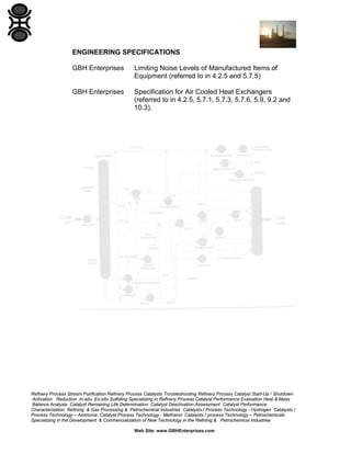 ENGINEERING SPECIFICATIONS
GBH Enterprises

Limiting Noise Levels of Manufactured Items of
Equipment (referred to in 4.2.5 and 5.7.5)

GBH Enterprises

Specification for Air Cooled Heat Exchangers
(referred to in 4.2.5, 5.7.1, 5.7.3, 5.7.6, 5.9, 9.2 and
10.3).

Refinery Process Stream Purification Refinery Process Catalysts Troubleshooting Refinery Process Catalyst Start-Up / Shutdown
Activation Reduction In-situ Ex-situ Sulfiding Specializing in Refinery Process Catalyst Performance Evaluation Heat & Mass
Balance Analysis Catalyst Remaining Life Determination Catalyst Deactivation Assessment Catalyst Performance
Characterization Refining & Gas Processing & Petrochemical Industries Catalysts / Process Technology - Hydrogen Catalysts /
Process Technology – Ammonia Catalyst Process Technology - Methanol Catalysts / process Technology – Petrochemicals
Specializing in the Development & Commercialization of New Technology in the Refining & Petrochemical Industries
Web Site: www.GBHEnterprises.com

 