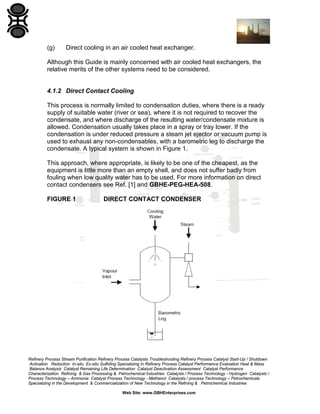 (g)

Direct cooling in an air cooled heat exchanger.

Although this Guide is mainly concerned with air cooled heat exchangers, the
relative merits of the other systems need to be considered.

4.1.2 Direct Contact Cooling
This process is normally limited to condensation duties, where there is a ready
supply of suitable water (river or sea), where it is not required to recover the
condensate, and where discharge of the resulting water/condensate mixture is
allowed. Condensation usually takes place in a spray or tray tower. If the
condensation is under reduced pressure a steam jet ejector or vacuum pump is
used to exhaust any non-condensables, with a barometric leg to discharge the
condensate. A typical system is shown in Figure 1.
This approach, where appropriate, is likely to be one of the cheapest, as the
equipment is little more than an empty shell, and does not suffer badly from
fouling when low quality water has to be used. For more information on direct
contact condensers see Ref. [1] and GBHE-PEG-HEA-508.
FIGURE 1

DIRECT CONTACT CONDENSER

Refinery Process Stream Purification Refinery Process Catalysts Troubleshooting Refinery Process Catalyst Start-Up / Shutdown
Activation Reduction In-situ Ex-situ Sulfiding Specializing in Refinery Process Catalyst Performance Evaluation Heat & Mass
Balance Analysis Catalyst Remaining Life Determination Catalyst Deactivation Assessment Catalyst Performance
Characterization Refining & Gas Processing & Petrochemical Industries Catalysts / Process Technology - Hydrogen Catalysts /
Process Technology – Ammonia Catalyst Process Technology - Methanol Catalysts / process Technology – Petrochemicals
Specializing in the Development & Commercialization of New Technology in the Refining & Petrochemical Industries
Web Site: www.GBHEnterprises.com

 