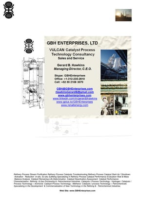 Refinery Process Stream Purification Refinery Process Catalysts Troubleshooting Refinery Process Catalyst Start-Up / Shutdown
Activation Reduction In-situ Ex-situ Sulfiding Specializing in Refinery Process Catalyst Performance Evaluation Heat & Mass
Balance Analysis Catalyst Remaining Life Determination Catalyst Deactivation Assessment Catalyst Performance
Characterization Refining & Gas Processing & Petrochemical Industries Catalysts / Process Technology - Hydrogen Catalysts /
Process Technology – Ammonia Catalyst Process Technology - Methanol Catalysts / process Technology – Petrochemicals
Specializing in the Development & Commercialization of New Technology in the Refining & Petrochemical Industries
Web Site: www.GBHEnterprises.com

 