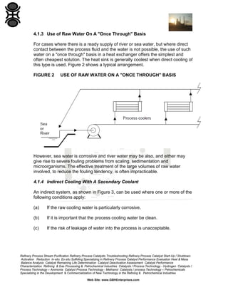 4.1.3 Use of Raw Water On A "Once Through" Basis
For cases where there is a ready supply of river or sea water, but where direct
contact between the process fluid and the water is not possible, the use of such
water on a "once through" basis in a heat exchanger offers the simplest and
often cheapest solution. The heat sink is generally coolest when direct cooling of
this type is used. Figure 2 shows a typical arrangement.
FIGURE 2

USE OF RAW WATER ON A "ONCE THROUGH" BASIS

However, sea water is corrosive and river water may be also, and either may
give rise to severe fouling problems from scaling, sedimentation and
microorganisms. The effective treatment of the large volumes of raw water
involved, to reduce the fouling tendency, is often impracticable.
4.1.4 Indirect Cooling With A Secondary Coolant
An indirect system, as shown in Figure 3, can be used where one or more of the
following conditions apply:
(a)

If the raw cooling water is particularly corrosive.

(b)

If it is important that the process cooling water be clean.

(c)

If the risk of leakage of water into the process is unacceptable.

Refinery Process Stream Purification Refinery Process Catalysts Troubleshooting Refinery Process Catalyst Start-Up / Shutdown
Activation Reduction In-situ Ex-situ Sulfiding Specializing in Refinery Process Catalyst Performance Evaluation Heat & Mass
Balance Analysis Catalyst Remaining Life Determination Catalyst Deactivation Assessment Catalyst Performance
Characterization Refining & Gas Processing & Petrochemical Industries Catalysts / Process Technology - Hydrogen Catalysts /
Process Technology – Ammonia Catalyst Process Technology - Methanol Catalysts / process Technology – Petrochemicals
Specializing in the Development & Commercialization of New Technology in the Refining & Petrochemical Industries
Web Site: www.GBHEnterprises.com

 