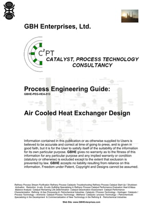 GBH Enterprises, Ltd.

Process Engineering Guide:
GBHE-PEG-HEA-513

Air Cooled Heat Exchanger Design

Information contained in this publication or as otherwise supplied to Users is
believed to be accurate and correct at time of going to press, and is given in
good faith, but it is for the User to satisfy itself of the suitability of the information
for its own particular purpose. GBHE gives no warranty as to the fitness of this
information for any particular purpose and any implied warranty or condition
(statutory or otherwise) is excluded except to the extent that exclusion is
prevented by law. GBHE accepts no liability resulting from reliance on this
information. Freedom under Patent, Copyright and Designs cannot be assumed.

Refinery Process Stream Purification Refinery Process Catalysts Troubleshooting Refinery Process Catalyst Start-Up / Shutdown
Activation Reduction In-situ Ex-situ Sulfiding Specializing in Refinery Process Catalyst Performance Evaluation Heat & Mass
Balance Analysis Catalyst Remaining Life Determination Catalyst Deactivation Assessment Catalyst Performance
Characterization Refining & Gas Processing & Petrochemical Industries Catalysts / Process Technology - Hydrogen Catalysts /
Process Technology – Ammonia Catalyst Process Technology - Methanol Catalysts / process Technology – Petrochemicals
Specializing in the Development & Commercialization of New Technology in the Refining & Petrochemical Industries
Web Site: www.GBHEnterprises.com

 