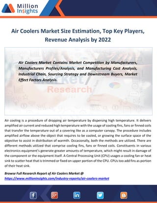 Air Coolers Market Size Estimation, Top Key Players,
Revenue Analysis by 2022
Air Coolers Market Contains Market Competition by Manufacturers,
Manufacturers Profiles/Analysis, and Manufacturing Cost Analysis,
Industrial Chain, Sourcing Strategy and Downstream Buyers, Market
Effect Factors Analysis.
Air cooling is a procedure of dropping air temperature by dispersing high temperature. It delivers
amplified air current and reduced high temperature with the usage of cooling fins, fans or finned coils
that transfer the temperature out of a covering like as a computer canopy. The procedure includes
amplified airflow above the object that requires to be cooled, or growing the surface space of the
objective to assist in distribution of warmth. Occasionally, both the methods are utilized. There are
different methods utilized that comprise cooling fins, fans or finned coils. Constituents in various
electronics equipment’s generate greater amounts of temperature, which might result in damage of
the component or the equipment itself. A Central Processing Unit (CPU) usages a cooling fan or heat
sink to scatter heat that is trimmed or fixed on upper portion of the CPU. CPUs too add fins as portion
of their heat sink.
Browse Full Research Report of Air Coolers Market @
https://www.millioninsights.com/industry-reports/air-coolers-market
 