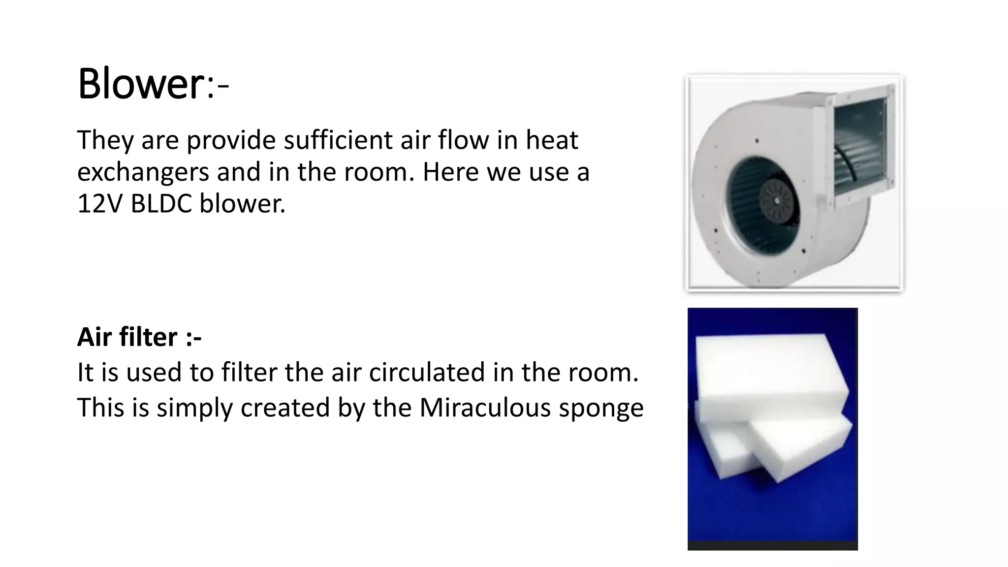 Blower:-
They are provide sufficient air flow in heat
exchangers and in the room. Here we use a
12V BLDC blower.
Air filter :-
It is used to filter the air circulated in the room.
This is simply created by the Miraculous sponge
 