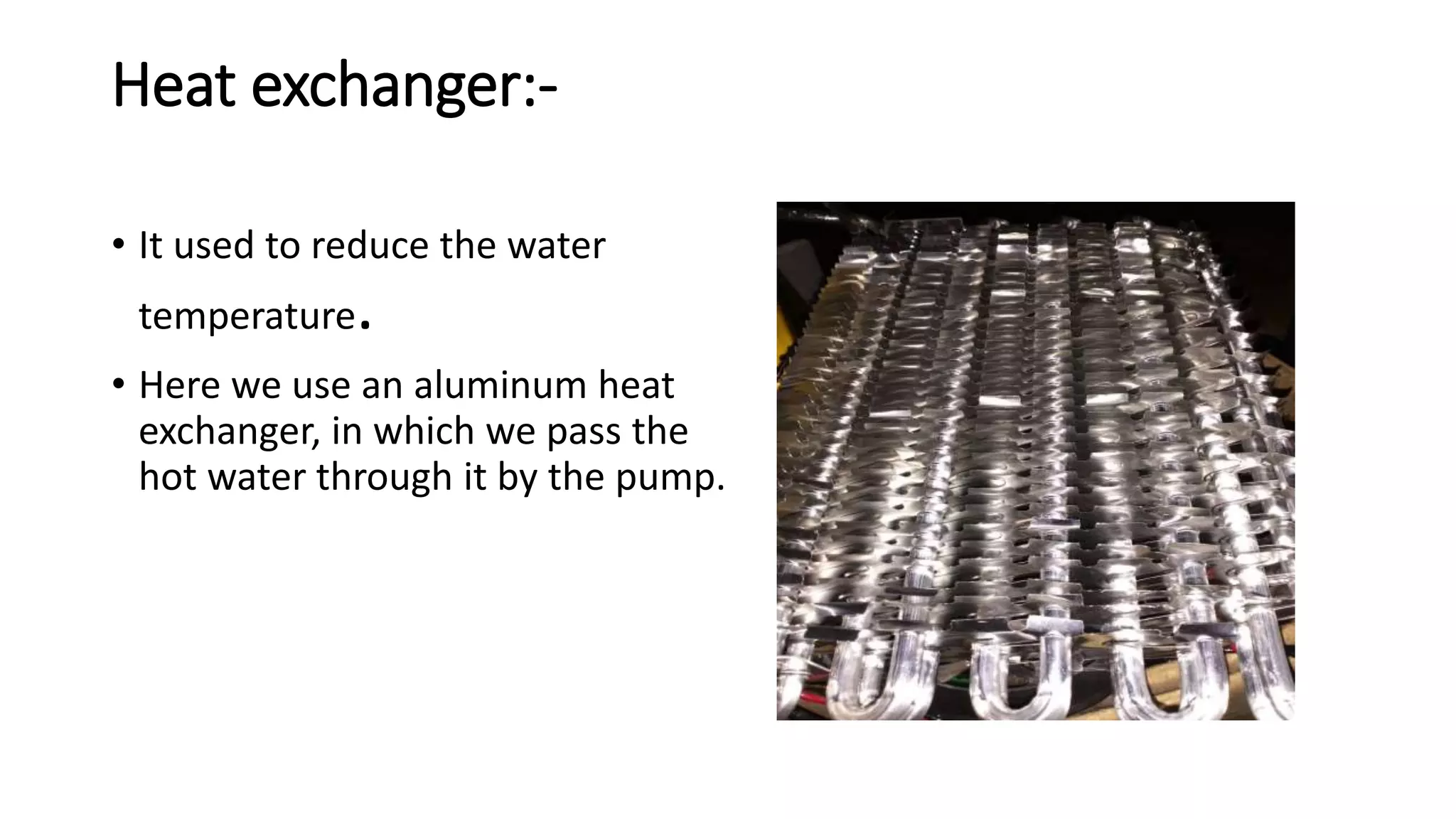 Heat exchanger:-
• It used to reduce the water
temperature.
• Here we use an aluminum heat
exchanger, in which we pass the
hot water through it by the pump.
 