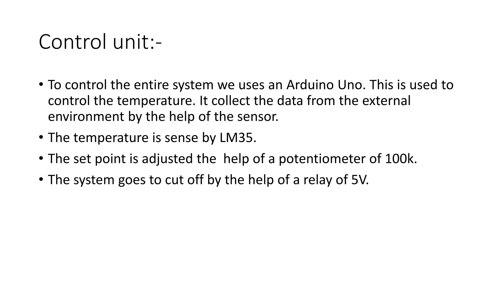 Control unit:-
• To control the entire system we uses an Arduino Uno. This is used to
control the temperature. It collect the data from the external
environment by the help of the sensor.
• The temperature is sense by LM35.
• The set point is adjusted the help of a potentiometer of 100k.
• The system goes to cut off by the help of a relay of 5V.
 