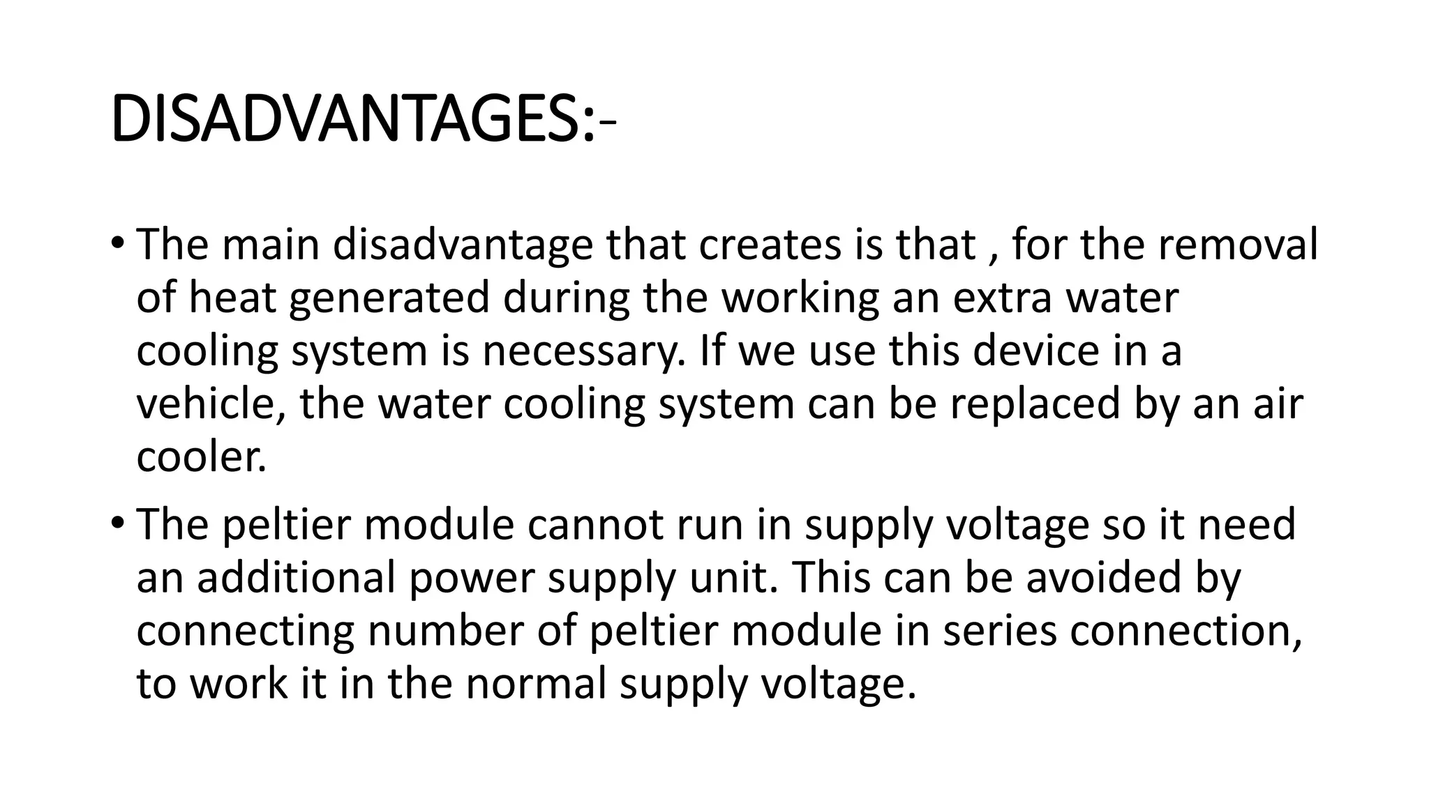 DISADVANTAGES:-
• The main disadvantage that creates is that , for the removal
of heat generated during the working an extra water
cooling system is necessary. If we use this device in a
vehicle, the water cooling system can be replaced by an air
cooler.
• The peltier module cannot run in supply voltage so it need
an additional power supply unit. This can be avoided by
connecting number of peltier module in series connection,
to work it in the normal supply voltage.
 