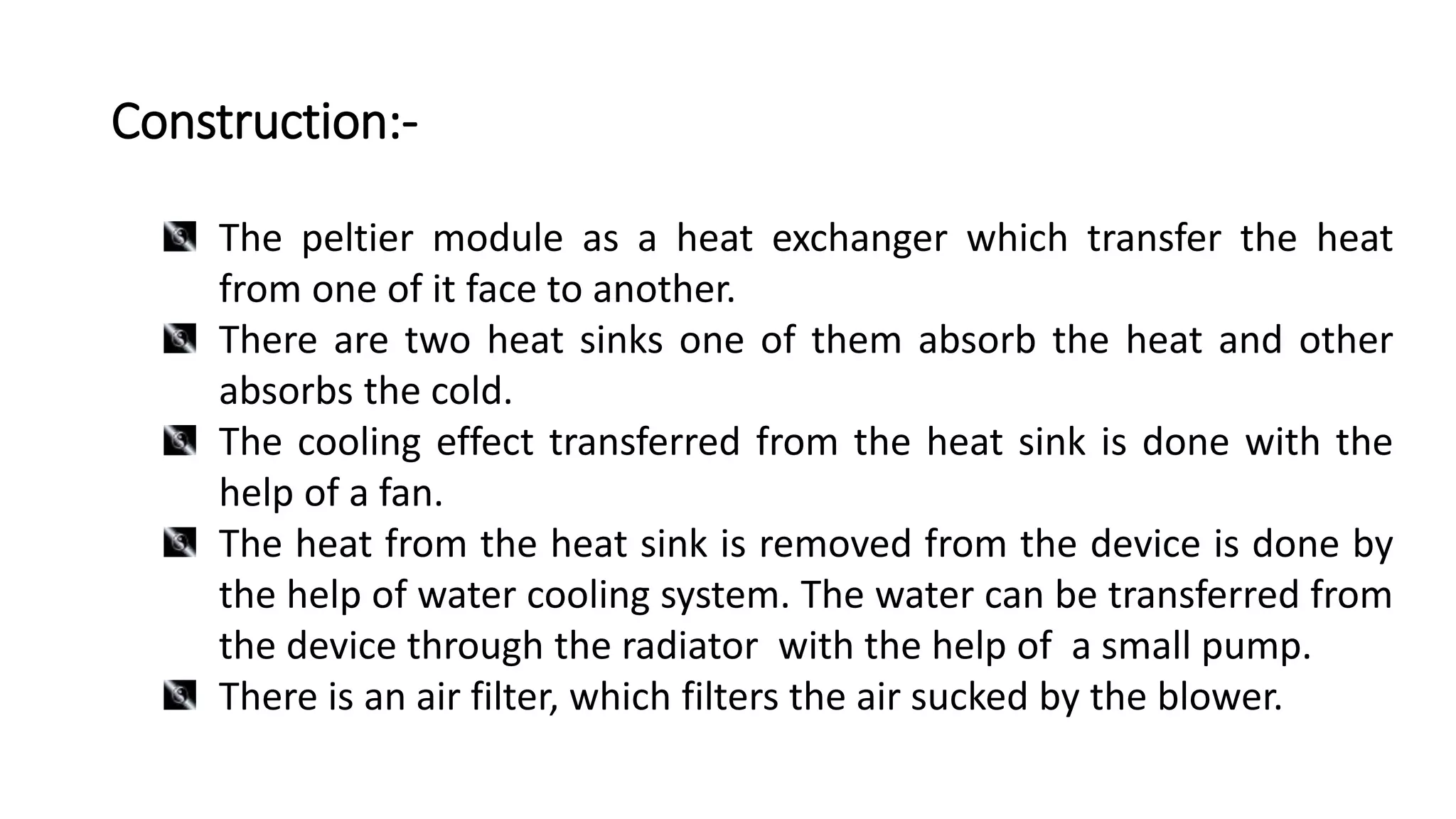 Construction:-
The peltier module as a heat exchanger which transfer the heat
from one of it face to another.
There are two heat sinks one of them absorb the heat and other
absorbs the cold.
The cooling effect transferred from the heat sink is done with the
help of a fan.
The heat from the heat sink is removed from the device is done by
the help of water cooling system. The water can be transferred from
the device through the radiator with the help of a small pump.
There is an air filter, which filters the air sucked by the blower.
 