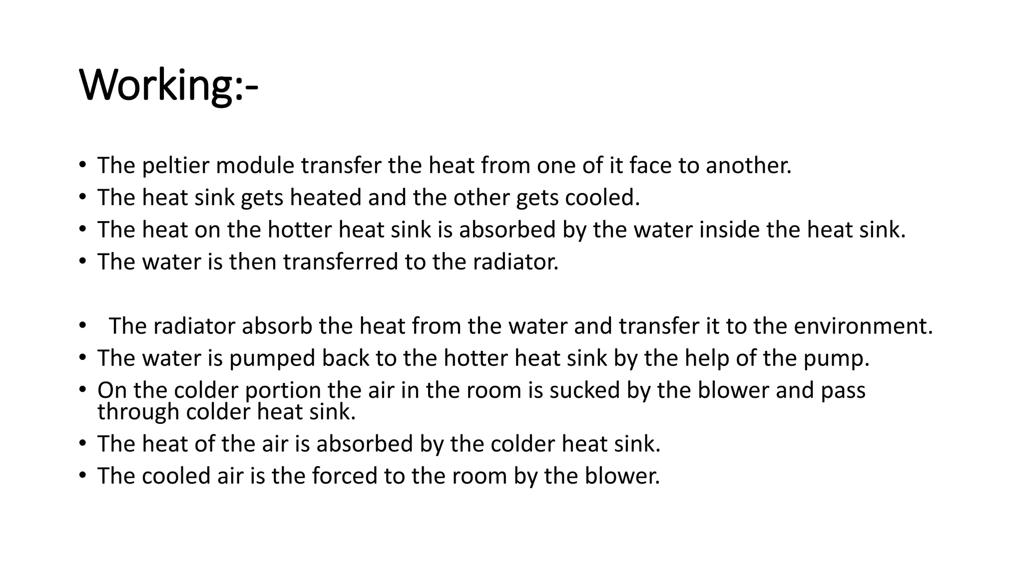 Working:-
• The peltier module transfer the heat from one of it face to another.
• The heat sink gets heated and the other gets cooled.
• The heat on the hotter heat sink is absorbed by the water inside the heat sink.
• The water is then transferred to the radiator.
• The radiator absorb the heat from the water and transfer it to the environment.
• The water is pumped back to the hotter heat sink by the help of the pump.
• On the colder portion the air in the room is sucked by the blower and pass
through colder heat sink.
• The heat of the air is absorbed by the colder heat sink.
• The cooled air is the forced to the room by the blower.
 