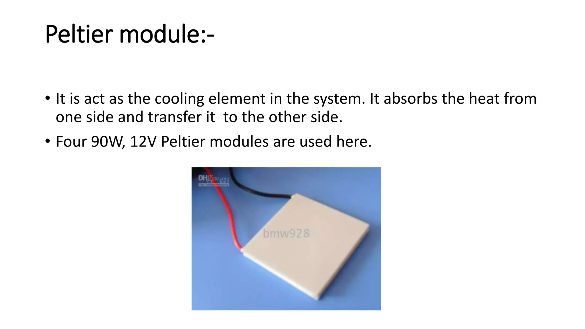 Peltier module:-
• It is act as the cooling element in the system. It absorbs the heat from
one side and transfer it to the other side.
• Four 90W, 12V Peltier modules are used here.
 