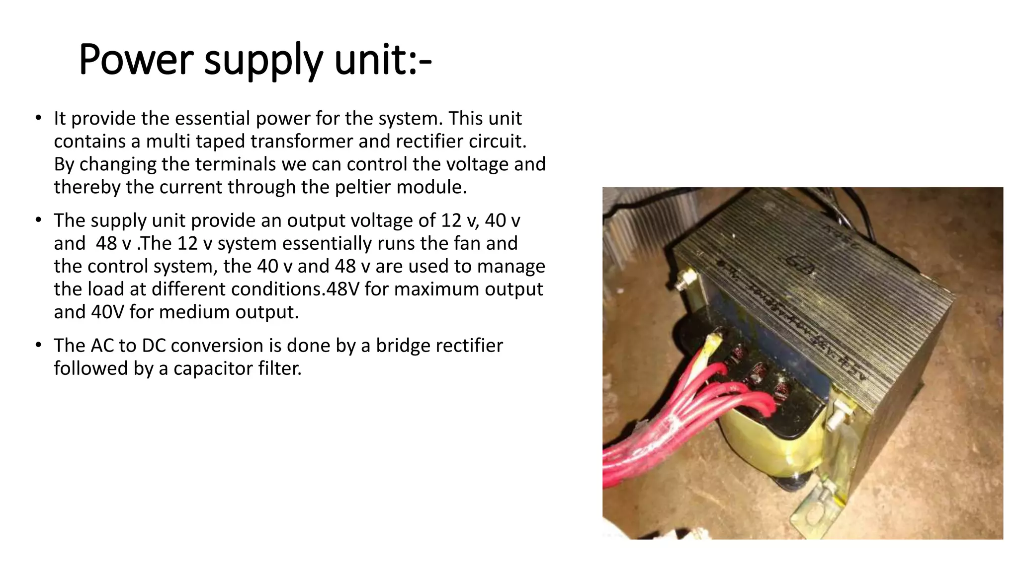 Power supply unit:-
• It provide the essential power for the system. This unit
contains a multi taped transformer and rectifier circuit.
By changing the terminals we can control the voltage and
thereby the current through the peltier module.
• The supply unit provide an output voltage of 12 v, 40 v
and 48 v .The 12 v system essentially runs the fan and
the control system, the 40 v and 48 v are used to manage
the load at different conditions.48V for maximum output
and 40V for medium output.
• The AC to DC conversion is done by a bridge rectifier
followed by a capacitor filter.
 