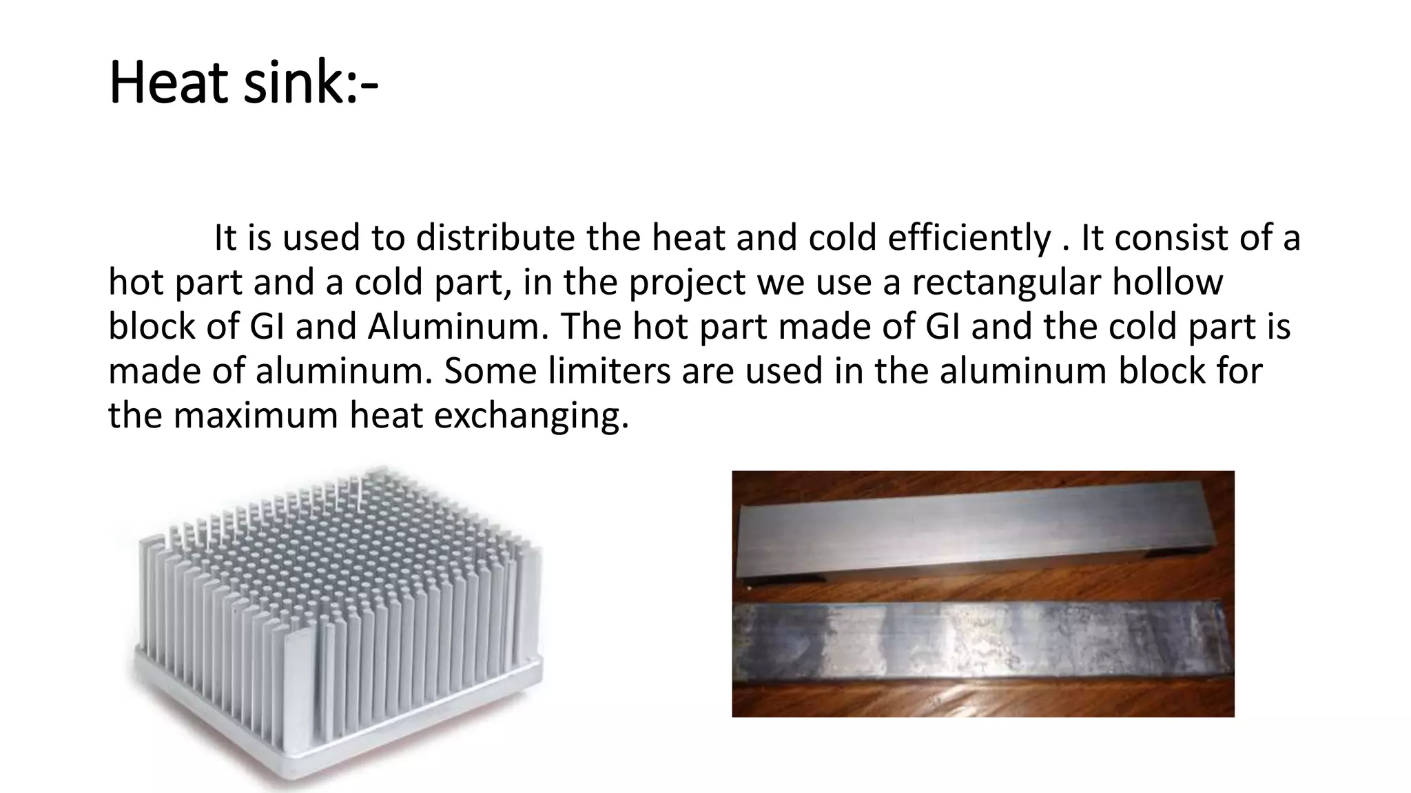 Heat sink:-
It is used to distribute the heat and cold efficiently . It consist of a
hot part and a cold part, in the project we use a rectangular hollow
block of GI and Aluminum. The hot part made of GI and the cold part is
made of aluminum. Some limiters are used in the aluminum block for
the maximum heat exchanging.
 
