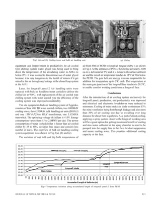 821JOURNAL OF MINES, METALS & FUELS
equipment and improvement in productivity. In air cooled
type chilling system water glycol was being used to bring
down the temperature of the circulating water in AHUs to
below 0oC. It was insisted to discontinue use of water glycol
because; it is very dangerous to the health of miners if it get
mixed in the air through any leakage in the closed loop system
at the AHU.
Later, for longwall panel-2 Air handling units were
replaced with bulk air handlers (water cooled) to deliver the
chilled air at 9.0oC. with replacement of the air cooled type
chilling system with water cooled type the efficiency of the
cooling system was improved considerably.
The site equipments bulk air handling system of Aggreko,
consists of four 406 TR water cooled chillers, two 10000kW
cooling tower, three 2500kW bulk handling air units (BHAU)
and one 15MVA*2Nos 11kV transformer, one 3.15MVA
transwitch. The operating voltage of chillers is 415V. Energy
consumption varies from 15 to 25MWH per day. The power
consumption of water cooled chiller is lesser than air cooled
chiller by 35 to 40%, occupies less space and consists less
number of ducts. The overview of bulk air handling cooling
system equipment is as shown in Fig.3(a), (b) and (c).
The variation of wet bulb and dry bulb temperatures of
Fig.3 (a) and (b) Cooling tower and bulk air handling unit (c) Chiller
Fig.4 Temperature variation along accumulated length of longwall panel-2 from PE5D
air from 50m of PE5D to longwall tailgate outby is as shown
in Fig.4. At the entrance of PE5D, the chilled air nearly 3000
cu.m is delivered at 9oC and it is mixed with surface ambient
air and the mixed air temperature reaches to 18oC at 50m below
the PE5D. The gate belt and energy train are responsible for
addition for temperature up to 2oC each. The temperature at
the main gate junction of the longwall face reaches to 28.5oC,
to enable comfort working conditions at longwall face.
Conclusions
After the introduction of air cooling system exclusively for
longwall panel, production, and productivity was improved
and electrical and electronic breakdowns were reduced to
minimum. Cooling of mine intake air leads to minimum 15%
the mine ventilation being lost through leakage and also more
than 30% of air cooling lost due to travelling over long
distance for about 5km in galleries. As a part of direct cooling,
applying a spray system closer to the longwall working area
will be a good option for getting maximum benefit of cooling
and also water collected at the spray chamber is need to be
pumped into the supply line to the face for dust suppression
and motor cooling water. This provides additional cooling
capacity at the face.
 