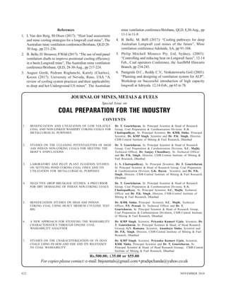 822 NOVEMBER 2018
References
1. L Van den Berg, M Olsen (2017): “Heat load assessment
and mine cooling strategies for a longwall coal mine”, The
Australian mine ventilation conference/Brisbane, QLD 28-
30 Aug., pp 231-236.
2. B. Belle, D. Brouwer, P.Wild (2017): “The use of mid panel
ventilation shafts to improve positional cooling efficiency
in a basin Longwall mine”, The Australian mine ventilation
conference/Brisbane, QLD, 28-30-Aug., pp 217-224.
3. August Greth, Pedram Roghanchi, Karoly (Charles),
Kocsis (2017): University of Neveda, Reno, USA “A
review of cooling system practices and their applicability
to deep and hot Underground US mines”. The Australian
mine ventilation conference/Brisbane, QLD, 8,30-Aug., pp
11-1 to 11-8
4. B. Belle, M. Biffi (2017): “Cooling pathways for deep
Australian Longwall coal mines of the future”, Mine
ventilation conference/Adelaide, SA, pp 91-104.
5. Philip Mitchell Minarco Pty. Ltd, Sydney, (2003):
“Controlling and reducing heat on Longwall faces”, 12-14
Feb., Coal operators Conference, the AusIMM Illawarra
Branch, pp 234-245.
6. Panigrahi D.C., Reddy C.V., Venkateswarlu Goli (2003):
“Planning and designing of ventilation system for ALP”.
Workshop on Successful introduction of high capacity
longwall at Adriyala. 12,14-Feb., pp 65 to 78.
Dr. T. Gouricharan, Sr. Principal Scientist & Head of Research
Group, Coal Preparation & Carobonization Division, U.S.
Chattopadhyay, Sr. Principal Scientist, Dr. KMK Sinha, Principal
Scientist, Dr. KMP Singh, Scientist and Dr. P.K. Singh, Director,
CSIR-Central Institute of Mining & Fuel Research, Dhanbad
Dr. T. Gouricharan, Sr. Principal Scientist & Head of Research
Group, Coal Preparation & Carobonization Division, S.C. Majhi,
Technical Officer, Dr. Sanjay Choudhury, Sr. Technical Officer
and Dr. P.K. Singh, Director, CSIR-Central Institute of Mining &
Fuel Research, Dhanbad
U. S. Chattopadhyay, Sr. Principal |Scientist, Dr. T. Gouricharan,
Sr. Principal Scientist & Head of Research Group, Coal Preparation
& Carobonization Division, G.K. Bayen, Scientist, and Dr. P.K.
Singh, Director, CSIR-Central Institute of Mining & Fuel Research,
Dhanbad
Dr. T. Gouricharan, Sr. Principal Scientist & Head of Research
Group, Coal Preparation & Carobonization Division, U.S.
Chattopadhyay, Sr. Principal Scientist, S.C. Majhi, Technical
Officer and Dr. P.K. Singh, Director, CSIR-Central Institute of
Mining & Fuel Research, Dhanbad
Dr. KMK Sinha, Principal Scientist, S.C. Majhi, Technical
Officer, P.S. Prasad, Sr. Technical Officer and Dr. T.
Gouricharan, Sr. Principal Scientist & Head of Research Group,
Coal Preparation & Carbonization Dividsion, CSIR-Central Institute
of Mining & Fuel Research, Dhanbad
Dr. KMP Singh, Scientist, Priyanka Kumari Ujala, Scientist, Dr.
T. Gouricharan, Sr. Principal Scientist & Head, of Head Research
Grouop, G.V. Ramana, Scientist, Anandaya Sinha, Scientist and
Dr. P.K. Singh, Director, CSIR-Central Institute of Mining & Fuel
Research, Dhanbad
Dr. KMP Singh, Scientist, Priyanka Kumari Ujala, Scientist,
KMK Sinha, Principal Scientist and Dr. T. Gouricharan, Sr.
Principal Scientist & Head, of Head Research Grouop, CSIR-Central
Institute of Mining & Fuel Research, Dhanbad
JOURNALOF MINES, METALS & FUELS
Special Issue on
CONTENTS
1. BENEFICIATION AND UTILIZATION OF LOW VOLATILE
COAL AND NON-LINKED WASHERY COKING COALS FOR
METALLURGICAL PURPOSES
2. STUDIES ON THE CLEANING POTENTIALITIES OF HIGH
ASH INDIAN NON-COKING COALS FOR MEETING THE
MOEF’S STIPULATIONS
3. LABORATORY AND PILOT PLANT FLOATION STUDIES
ON SETTLING POND COKING COAL FINES AND ITS
UTILIZATION FOR METALLURGICAL PURPOSES
4. SELECTIVE DROP BREAKAGE STUDIES: A PRECURSOR
FOR DRY DESHALING OF INDIAN NON-COKING COALS
5. BENEFICIATION STUDIES ON HIGH ASH INDIAN
COKING COAL USING HEAVY MEDIUM CYCLONE TEST
RIG
6. A NEW APPROACH FOR STUDYING THE WASHABILITY
CHARACTERISTICS THROUGH ONLINE COAL
WASHABILITY ANALYSER
7. STUDIES ON THE CHARACDTERIZATION OF IN DIAN
COALS USING FE-SEM AND EDS AND ITS RELEVANCE
TO COAL WASHABILITY
Rs.500.00; £35.00 or $55.00
For copies please contact:e-mail: bnjournals@gmail.com • pradipchanda@yahoo.co.uk
 