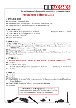 Page 5
Programme éditorial 2013
2 Hors-Séries de 100 pages : (dates à conﬁrmer)
- Forces Aériennes du monde et leurs ﬂottes d’avions
- Tous les programmes d’avions civils modernes
> jANVIeR 2013
11 Les dossiers chauds de 2013
18 Satellitier : tous les lancements de satellites prévus pour 2013
25 Airbus-Boeing : bilan des ventes 2012 & perspectives 2013
> féVRIeR 2013
1 AERO INDIA 2013 : présentation du Salon ........................... Bangalore, du 6 au 11 février
8 AERO INDIA 2013 : compte-rendu du Salon
15 Bilan du Trafic aéroports
22 Spécial innovation
> MARS 2013
1 HELI-EXPO 2013 : présentation du Salon ..................................... Las Vegas, du 4 au 7 mars
8 Matériaux composites - présentation JEC Composites 2013 ........... Paris, du 12 au 14 mars
+ HELI-EXPO : compte-rendu du Salon
15 Matériaux composites - compte-rendu du Salon JEC
22 SATELLITE 2013 : compte-rendu du Salon SatCom ............. Washington, du 18 au 21 mars
29 Emploi et formation
> AVRIL 2013
5 Numéro anniversaire : 50 ans d’Air&Cosmos + nouvelle formule
12 Actualités
19 Enquête Aviation légère
+ Aircraft Interiors Expo 2013 : compte-rendu du Salon ............. Hambourg, du 9 au 11 avril
26 Actualités
> MAI 2013
3 Actualités
10 Actualités
17 EBACE 2013 - Aviation d’affaires : présentation du Salon ........... Genève, du 21 au 23 mai
+ 50 ans du Falcon
24 EBACE 2013 - Aviation d’affaires : compte-rendu du Salon
31 Actualités
Numéro double
 