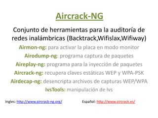 Aircrack-NG
    Conjunto de herramientas para la auditoría de
   redes inalámbricas (Backtrack,Wifislax,Wifiway)
      Airmon-ng: para activar la placa en modo monitor
         Airodump-ng: programa captura de paquetes
     Aireplay-ng: programa para la inyección de paquetes
    Aircrack-ng: recupera claves estáticas WEP y WPA-PSK
   Airdecap-ng: desencripta archivos de capturas WEP/WPA
                 IvsTools: manipulación de Ivs

Ingles: http://www.aircrack-ng.org/   Español: http://www.aircrack.es/
 