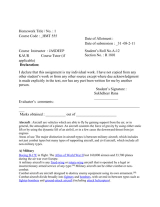 Homework Title / No. : 1
Course Code : _HMT 555
                                                      Date of Allotment :
                                                      Date of submission : _31 -08-2-11

Course Instructor : JASDEEP                           Student’s Roll No.A-12
KAUR          Course Tutor (if                        Section No. : R 1801
applicable)
 Declaration:

I declare that this assignment is my individual work. I have not copied from any
other student’s work or from any other source except where due acknowledgment
is made explicitly in the text, nor has any part been written for me by another
person.
                                                       Student’s Signature :
                                                      Sukhdheer Rana
                                                      _____________
Evaluator’s comments:
__________________________________________________________________
___
 Marks obtained : ___________ out of ______________________

Aircraft : Aircraft are vehicles which are able to fly by gaining support from the air, or in
general, the atmosphere of a planet. An aircraft counters the force of gravity by using either static
lift or by using the dynamic lift of an airfoil, or in a few cases the downward thrust from jet
engines
Areas of use The major distinction in aircraft types is between military aircraft, which includes
not just combat types but many types of supporting aircraft, and civil aircraft, which include all
non-military types.

A) Military
Boeing B-17E in flight. The Allies of World War II lost 160,000 airmen and 33,700 planes
during the air war over Europe.
A military aircraft is any fixed-wing or rotary-wing aircraft that is operated by a legal or
insurrectionary armed service of any type.[10] Military aircraft can be either combat or non-
combat:
Combat aircraft are aircraft designed to destroy enemy equipment using its own armament.[10]
Combat aircraft divide broadly into fighters and bombers, with several in-between types such as
fighter-bombers and ground-attack aircraft (including attack helicopters).
 