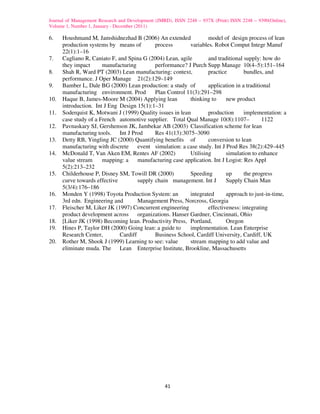 Journal of Management Research and Development (JMRD), ISSN 2248 – 937X (Print) ISSN 2248 – 9390(Online),
Volume 1, Number 1, January - December (2011)

6.    Houshmand M, Jamshidnezhad B (2006) An extended              model of design process of lean
      production systems by means of         process       variables. Robot Comput Integr Manuf
      22(1):1–16
7.    Cagliano R, Caniato F, and Spina G (2004) Lean, agile        and traditional supply: how do
      they impact      manufacturing         performance? J Purch Supp Manage 10(4–5):151–164
8.    Shah R, Ward PT (2003) Lean manufacturing: context,          practice         bundles, and
      performance. J Oper Manage 21(2):129–149
9.    Bamber L, Dale BG (2000) Lean production: a study of         application in a traditional
      manufacturing environment. Prod        Plan Control 11(3):291–298
10.   Haque B, James-Moore M (2004) Applying lean          thinking to      new product
      introduction. Int J Eng Design 15(1):1–31
11.   Soderquist K, Motwani J (1999) Quality issues in lean        production       implementation: a
      case study of a French automotive supplier. Total Qual Manage 10(8):1107–            1122
12.   Pavnaskary SJ, Gershenson JK, Jambekar AB (2003) Classification scheme for lean
      manufacturing tools. Int J Prod        Res 41(13):3075–3090
13.   Detty RB, Yingling JC (2000) Quantifying benefits of         conversion to lean
      manufacturing with discrete event simulation: a case study. Int J Prod Res 38(2):429–445
14.   McDonald T, Van Aken EM, Rentes AF (2002)            Utilising        simulation to enhance
      value stream     mapping: a     manufacturing case application. Int J Logist: Res Appl
      5(2):213–232
15.   Childerhouse P, Disney SM, Towill DR (2000)          Speeding         up      the progress
      curve towards effective         supply chain management. Int J        Supply Chain Man
      5(3/4):176–186
16.   Monden Y (1998) Toyota Production System: an         integrated       approach to just-in-time,
      3rd edn. Engineering and        Management Press, Norcross, Georgia
17.   Fleischer M, Liker JK (1997) Concurrent engineering          effectiveness: integrating
      product development across organizations. Hanser Gardner, Cincinnati, Ohio
18.   [Liker JK (1998) Becoming lean. Productivity Press, Portland,         Oregon
19.   Hines P, Taylor DH (2000) Going lean: a guide to     implementation. Lean Enterprise
      Research Center,        Cardiff        Business School, Cardiff University, Cardiff, UK
20.   Rother M, Shook J (1999) Learning to see: value      stream mapping to add value and
      eliminate muda. The Lean Enterprise Institute, Brookline, Massachusetts




                                                   41
 