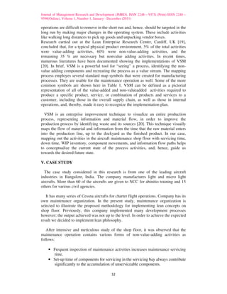 Journal of Management Research and Development (JMRD), ISSN 2248 – 937X (Print) ISSN 2248 –
9390(Online), Volume 1, Number 1, January - December (2011)

operations are difficult to remove in the short run and, hence, should be targeted in the
long run by making major changes in the operating system. These include activities
like walking long distances to pick up goods and unpacking vendor boxes.
Research carried out at the Lean Enterprise Research Center, Cardiff, UK [19],
concluded that, for a typical physical product environment, 5% of the total activities
were value-adding activities, 60% were non-value-adding activities, and the
remaining 35 % are necessary but nonvalue adding activities. In recent times,
numerous literatures have been documented showing the implementations of VSM
[20]. In brief, VSM is a powerful tool for “seeing” a process, identifying the non-
value adding components and recreating the process as a value stream. The mapping
process employes several standard map symbols that were created for manufacturing
processes. They are usable for the maintenance operation as well. Some of the more
common symbols are shown here in Table 1. VSM can be defined as a pictorial
representation of all of the value-added and non-valueadded activities required to
produce a specific product, service, or combination of products and services to a
customer, including those in the overall supply chain, as well as those in internal
operations, and, thereby, made it easy to recognize the implementation plan.

  VSM is an enterprise improvement technique to visualize an entire production
process, representing information and material flow, in order to improve the
production process by identifying waste and its sources [20]. This technique visually
maps the flow of material and information from the time that the raw material enters
into the production line, up to the dockyard as the finished product. In our case,
mapping out the activities in the aircraft maintenance shop floor with servicing time,
down time, WIP inventory, component movements, and information flow paths helps
to conceptualize the current state of the process activities, and, hence, guide us
towards the desired future state.

V. CASE STUDY

  The case study considered in this research is from one of the leading aircraft
industries in Bangalore, India. The company manufactures light and micro light
aircrafts. More than 60 of the aircrafts are given to NCC for abinitio training and 15
others for various civil agencies.

   It has many series of Cessna aircrafts for charter flight operations. Company has its
own maintenance organization. In the present study, maintenance organization is
selected to illustrate the proposed methodology for implementing lean concepts on
shop floor. Previously, this company implemented many development processes
however; the output achieved was not up to the level. In order to achieve the expected
result we decided to implement lean philosophy.

   After intensive and meticulous study of the shop floor, it was observed that the
maintenance operation contains various forms of non-value-adding activities as
follows:

    • Frequent inspection of maintenance activities increases maintenance servicing
      time.
    • Set-up time of components for servicing in the servicing bay always contribute
      significantly to the accumulation of unserviceable components.

                                            32
 
