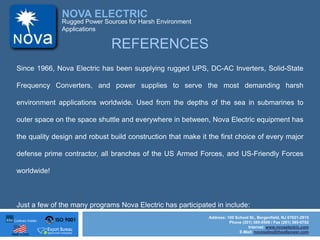 ISO 9001
Made in USA
NOVA ELECTRIC
Address: 100 School St., Bergenfield, NJ 07621-2915
Phone (201) 385-0500 / Fax (201) 385-0702
Internet: www.novaelectric.com
E-Mail: novasales@theallpower.com
Rugged Power Sources for Harsh Environment
Applications
REFERENCES
Since 1966, Nova Electric has been supplying rugged UPS, DC-AC Inverters, Solid-State
Frequency Converters, and power supplies to serve the most demanding harsh
environment applications worldwide. Used from the depths of the sea in submarines to
outer space on the space shuttle and everywhere in between, Nova Electric equipment has
the quality design and robust build construction that make it the first choice of every major
defense prime contractor, all branches of the US Armed Forces, and US-Friendly Forces
worldwide!
Just a few of the many programs Nova Electric has participated in include:
 