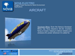 ISO 9001
Made in USA
NOVA ELECTRIC
Address: 100 School St., Bergenfield, NJ 07621-2915
Phone (201) 385-0500 / Fax (201) 385-0702
Internet: www.novaelectric.com
E-Mail: novasales@theallpower.com
Rugged Power Sources for Harsh Environment
Applications
AIRCRAFT
Goodyear Blimp: Even the famous Goodyear
Blimp has Nova Electrics DC-AC Inverters
flying on board, helping to deliver reliable pure
sinewave AC power whenever its called for.
 