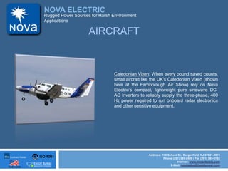 ISO 9001
Made in USA
NOVA ELECTRIC
Address: 100 School St., Bergenfield, NJ 07621-2915
Phone (201) 385-0500 / Fax (201) 385-0702
Internet: www.novaelectric.com
E-Mail: novasales@theallpower.com
Rugged Power Sources for Harsh Environment
Applications
AIRCRAFT
Caledonian Vixen: When every pound saved counts,
small aircraft like the UKs Caledonian Vixen (shown
here at the Farnborough Air Show) rely on Nova
Electrics compact, lightweight pure sinewave DC-
AC inverters to reliably supply the three-phase, 400
Hz power required to run onboard radar electronics
and other sensitive equipment.
 