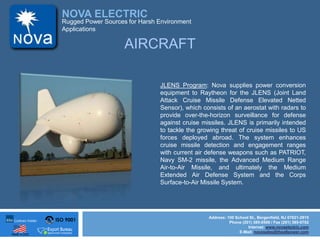 ISO 9001
Made in USA
NOVA ELECTRIC
Address: 100 School St., Bergenfield, NJ 07621-2915
Phone (201) 385-0500 / Fax (201) 385-0702
Internet: www.novaelectric.com
E-Mail: novasales@theallpower.com
Rugged Power Sources for Harsh Environment
Applications
JLENS Program: Nova supplies power conversion
equipment to Raytheon for the JLENS (Joint Land
Attack Cruise Missile Defense Elevated Netted
Sensor), which consists of an aerostat with radars to
provide over-the-horizon surveillance for defense
against cruise missiles. JLENS is primarily intended
to tackle the growing threat of cruise missiles to US
forces deployed abroad. The system enhances
cruise missile detection and engagement ranges
with current air defense weapons such as PATRIOT,
Navy SM-2 missile, the Advanced Medium Range
Air-to-Air Missile, and ultimately the Medium
Extended Air Defense System and the Corps
Surface-to-Air Missile System.
AIRCRAFT
 