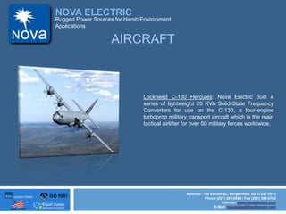 ISO 9001
Made in USA
NOVA ELECTRIC
Address: 100 School St., Bergenfield, NJ 07621-2915
Phone (201) 385-0500 / Fax (201) 385-0702
Internet: www.novaelectric.com
E-Mail: novasales@theallpower.com
Rugged Power Sources for Harsh Environment
Applications
Lockheed C-130 Hercules: Nova Electric built a
series of lightweight 20 KVA Solid-State Frequency
Converters for use on the C-130, a four-engine
turboprop military transport aircraft which is the main
tactical airlifter for over 50 military forces worldwide.
AIRCRAFT
 