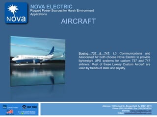 ISO 9001
Made in USA
NOVA ELECTRIC
Address: 100 School St., Bergenfield, NJ 07621-2915
Phone (201) 385-0500 / Fax (201) 385-0702
Internet: www.novaelectric.com
E-Mail: novasales@theallpower.com
Rugged Power Sources for Harsh Environment
Applications
Boeing 737 & 747: L3 Communications and
Associated Air both choose Nova Electric to provide
lightweight UPS systems for custom 737 and 747
airliners. Most of these Luxury Custom Aircraft are
used by heads of state and royalty.
AIRCRAFT
 