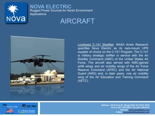ISO 9001
Made in USA
NOVA ELECTRIC
Address: 100 School St., Bergenfield, NJ 07621-2915
Phone (201) 385-0500 / Fax (201) 385-0702
Internet: www.novaelectric.com
E-Mail: novasales@theallpower.com
Rugged Power Sources for Harsh Environment
Applications
Lockheed C-141 Starlifter: NASA Ames Research
specifies Nova Electric as its rack-mount UPS
supplier of choice on the C-141 Program. The C-141
is military strategic airlifter in service with the Air
Mobility Command (AMC) of the United States Air
Force. The aircraft also served with AMC-gained
airlift wings and air mobility wings of the Air Force
Reserve Command (AFRC) and the Air National
Guard (ANG) and, in later years, one air mobility
wing of the Air Education and Training Command
(AETC).
AIRCRAFT
 