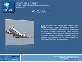 ISO 9001
Made in USA
NOVA ELECTRIC
Address: 100 School St., Bergenfield, NJ 07621-2915
Phone (201) 385-0500 / Fax (201) 385-0702
Internet: www.novaelectric.com
E-Mail: novasales@theallpower.com
Rugged Power Sources for Harsh Environment
Applications
E-4B: Raytheon and Boeing both choose Nova
Electric to supply rugged UPS choice to reliably back
up various systems on the E-4B aircraft. The E4-B is
an aircraft operated by the United States Air Force
and is specially built to serve as a survivable mobile
command post for the National Command Authority,
including the President of the United States, the
Secretary of Defense, and successors.
AIRCRAFT
 