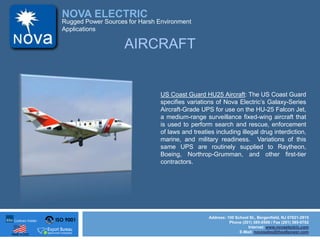 ISO 9001
Made in USA
NOVA ELECTRIC
Address: 100 School St., Bergenfield, NJ 07621-2915
Phone (201) 385-0500 / Fax (201) 385-0702
Internet: www.novaelectric.com
E-Mail: novasales@theallpower.com
Rugged Power Sources for Harsh Environment
Applications
US Coast Guard HU25 Aircraft: The US Coast Guard
specifies variations of Nova Electrics Galaxy-Series
Aircraft-Grade UPS for use on the HU-25 Falcon Jet,
a medium-range surveillance fixed-wing aircraft that
is used to perform search and rescue, enforcement
of laws and treaties including illegal drug interdiction,
marine, and military readiness. Variations of this
same UPS are routinely supplied to Raytheon,
Boeing, Northrop-Grumman, and other first-tier
contractors.
AIRCRAFT
 
