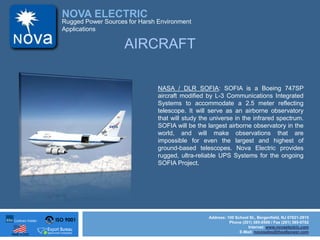 ISO 9001
Made in USA
NOVA ELECTRIC
Address: 100 School St., Bergenfield, NJ 07621-2915
Phone (201) 385-0500 / Fax (201) 385-0702
Internet: www.novaelectric.com
E-Mail: novasales@theallpower.com
Rugged Power Sources for Harsh Environment
Applications
NASA / DLR SOFIA: SOFIA is a Boeing 747SP
aircraft modified by L-3 Communications Integrated
Systems to accommodate a 2.5 meter reflecting
telescope. It will serve as an airborne observatory
that will study the universe in the infrared spectrum.
SOFIA will be the largest airborne observatory in the
world, and will make observations that are
impossible for even the largest and highest of
ground-based telescopes. Nova Electric provides
rugged, ultra-reliable UPS Systems for the ongoing
SOFIA Project.
AIRCRAFT
 