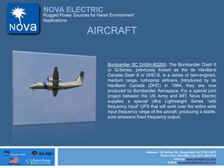ISO 9001
Made in USA
NOVA ELECTRIC
Address: 100 School St., Bergenfield, NJ 07621-2915
Phone (201) 385-0500 / Fax (201) 385-0702
Internet: www.novaelectric.com
E-Mail: novasales@theallpower.com
Rugged Power Sources for Harsh Environment
Applications
AIRCRAFT
Bombardier SC DASH-8Q200: The Bombardier Dash 8
or Q-Series, previously known as the de Havilland
Canada Dash 8 or DHC-8, is a series of twin-engined,
medium range, turboprop airliners. Introduced by de
Havilland Canada (DHC) in 1984, they are now
produced by Bombardier Aerospace. For a special joint
project between the US Army and MIT, Nova Electric
supplies a special Ultra Lightweight Series wild
frequency input UPS that will work over the entire wide
input frequency range of the aircraft, producing a stable,
pure sinewave fixed frequency output.
 