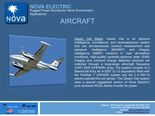 ISO 9001
Made in USA
NOVA ELECTRIC
Address: 100 School St., Bergenfield, NJ 07621-2915
Phone (201) 385-0500 / Fax (201) 385-0702
Internet: www.novaelectric.com
E-Mail: novasales@theallpower.com
Rugged Power Sources for Harsh Environment
Applications
AIRCRAFT
Desert Owl Radar: Desert Owl is an airborne
intelligence, surveillance, and reconnaissance system
that can simultaneously conduct measurement and
signature intelligence (MASINT) and imagery
intelligence (IMINT) missions in near all-weather
conditions. High-quality synthetic-aperture radar (SAR)
imagery and coherent change detection products are
collected through a long-range ultra-high frequency
(UHF) SAR (UHFSAR) array. The system consists of a
Beechcraft King Air A-200T (C-12 equivalent) fitted with
the PenRad 7 UHFSAR system and the L-3 MX-15
electro-optical/infra-red sensor. The Desert Owl system
uses a special ruggedized version of Nova Electrics
pure sinewave RCGL-Series Inverter for power.
 