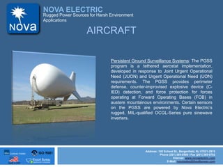 ISO 9001
Made in USA
NOVA ELECTRIC
Address: 100 School St., Bergenfield, NJ 07621-2915
Phone (201) 385-0500 / Fax (201) 385-0702
Internet: www.novaelectric.com
E-Mail: novasales@theallpower.com
Rugged Power Sources for Harsh Environment
Applications
AIRCRAFT
Persistent Ground Surveillance Systems: The PGSS
program is a tethered aerostat implementation,
developed in response to Joint Urgent Operational
Need (JUON) and Urgent Operational Need (UON)
requirements. The PGSS provides perimeter
defense, counter-improvised explosive device (C-
IED) detection, and force protection for forces
operating at Forward Operating Bases (FOB) in
austere mountainous environments. Certain sensors
on the PGSS are powered by Nova Electrics
rugged, MIL-qualified OCGL-Series pure sinewave
inverters.
 