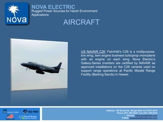 ISO 9001
Made in USA
NOVA ELECTRIC
Address: 100 School St., Bergenfield, NJ 07621-2915
Phone (201) 385-0500 / Fax (201) 385-0702
Internet: www.novaelectric.com
E-Mail: novasales@theallpower.com
Rugged Power Sources for Harsh Environment
Applications
AIRCRAFT
US NAVAIR C26: Fairchilds C26 is a multipurpose,
low wing, twin engine business turboprop monoplane
with an engine on each wing. Nova Electrics
Galaxy-Series inverters are certified by NAVAIR as
approved installations on the C26 variants used on
support range operations at Pacific Missile Range
Facility (Barking Sands) in Hawaii.
 