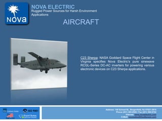 ISO 9001
Made in USA
NOVA ELECTRIC
Address: 100 School St., Bergenfield, NJ 07621-2915
Phone (201) 385-0500 / Fax (201) 385-0702
Internet: www.novaelectric.com
E-Mail: novasales@theallpower.com
Rugged Power Sources for Harsh Environment
Applications
AIRCRAFT
C23 Sherpa: NASA Goddard Space Flight Center in
Virginia specifies Nova Electrics pure sinewave
RCGL-Series DC-AC inverters for powering various
electronic devices on C23 Sherpa applications.
 