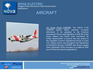 ISO 9001
Made in USA
NOVA ELECTRIC
Address: 100 School St., Bergenfield, NJ 07621-2915
Phone (201) 385-0500 / Fax (201) 385-0702
Internet: www.novaelectric.com
E-Mail: novasales@theallpower.com
Rugged Power Sources for Harsh Environment
Applications
AIRCRAFT
US Coast Guard CASPER: The USCG C130
CASPER system allows real-time, on-scene
information to be uploaded to the Common
Operational Picture watchstanders at both the Coast
Guard Atlantic and Pacific Area commands for
further dissemination to anyone who has access to
the Classified Common Operational Picture in every
U.S. military branch and throughout the Department
of Homeland Security. CASPER uses Novas rugged
Ultra Lightweight UPSs mounted on a pallet for both
ground fixed and airborne applications.
 