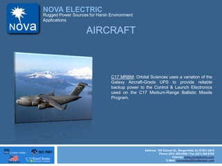 ISO 9001
Made in USA
NOVA ELECTRIC
Address: 100 School St., Bergenfield, NJ 07621-2915
Phone (201) 385-0500 / Fax (201) 385-0702
Internet: www.novaelectric.com
E-Mail: novasales@theallpower.com
Rugged Power Sources for Harsh Environment
Applications
AIRCRAFT
C17 MRBM: Orbital Sciences uses a variation of the
Galaxy Aircraft-Grade UPS to provide reliable
backup power to the Control & Launch Electronics
used on the C17 Medium-Range Ballistic Missile
Program.
 