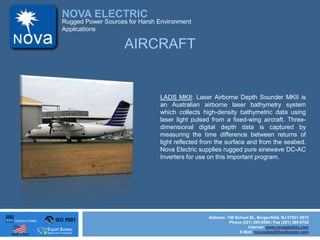 ISO 9001
Made in USA
NOVA ELECTRIC
Address: 100 School St., Bergenfield, NJ 07621-2915
Phone (201) 385-0500 / Fax (201) 385-0702
Internet: www.novaelectric.com
E-Mail: novasales@theallpower.com
Rugged Power Sources for Harsh Environment
Applications
AIRCRAFT
LADS MKII: Laser Airborne Depth Sounder MKII is
an Australian airborne laser bathymetry system
which collects high-density bathymetric data using
laser light pulsed from a fixed-wing aircraft. Three-
dimensional digital depth data is captured by
measuring the time difference between returns of
light reflected from the surface and from the seabed.
Nova Electric supplies rugged pure sinewave DC-AC
Inverters for use on this important program.
 