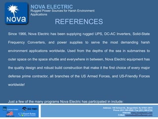 ISO 9001
Made in USA
NOVA ELECTRIC
Address: 100 School St., Bergenfield, NJ 07621-2915
Phone (201) 385-0500 / Fax (201) 385-0702
Internet: www.novaelectric.com
E-Mail: novasales@theallpower.com
Rugged Power Sources for Harsh Environment
Applications
REFERENCES
Since 1966, Nova Electric has been supplying rugged UPS, DC-AC Inverters, Solid-State
Frequency Converters, and power supplies to serve the most demanding harsh
environment applications worldwide. Used from the depths of the sea in submarines to
outer space on the space shuttle and everywhere in between, Nova Electric equipment has
the quality design and robust build construction that make it the first choice of every major
defense prime contractor, all branches of the US Armed Forces, and US-Friendly Forces
worldwide!
Just a few of the many programs Nova Electric has participated in include:
 