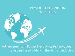 Advancements in Power Electronics technologies h
ave been used widely in the aircraft industry.
POWER ELECTRONICS IN
AIRCRAFTS
 