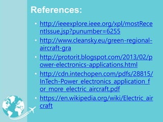 References:
• http://ieeexplore.ieee.org/xpl/mostRece
ntIssue.jsp?punumber=6255
• http://www.cleansky.eu/green-regional-
aircraft-gra
• http://protorit.blogspot.com/2013/02/p
ower-electronics-applications.html
• http://cdn.intechopen.com/pdfs/28815/
InTech-Power_electronics_application_f
or_more_electric_aircraft.pdf
• https://en.wikipedia.org/wiki/Electric_air
craft
 