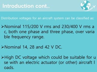 Introduction cont..
Distribution voltages for an aircraft system can be classified as:
Nominal 115/200 V rms and 230/400 V rms a
c, both one phase and three phase, over varia
ble frequency range.
Nominal 14, 28 and 42 V DC.
High DC voltage which could be suitable for u
se with an electric actuator (or other) aircraft l
oads.
 