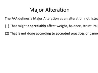Major Alteration

The FAA defines a Major Alteration as an alteration not listed
(1) That might appreciably affect weight, balance, structural

(2) That is not done according to accepted practices or canno

 